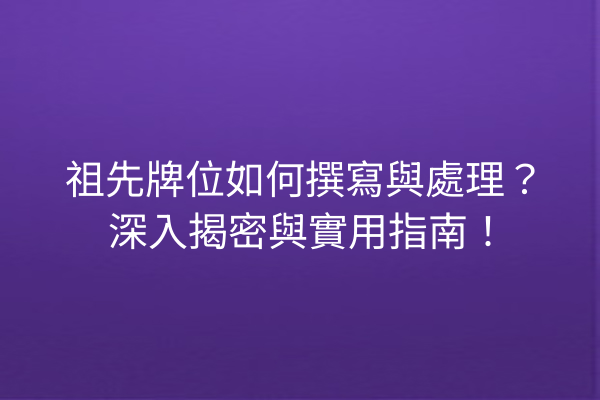 祖先牌位如何撰寫與處理?深入揭密與實用指南!